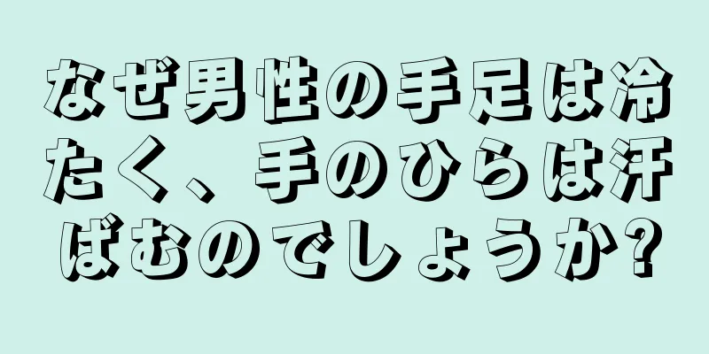 なぜ男性の手足は冷たく、手のひらは汗ばむのでしょうか?