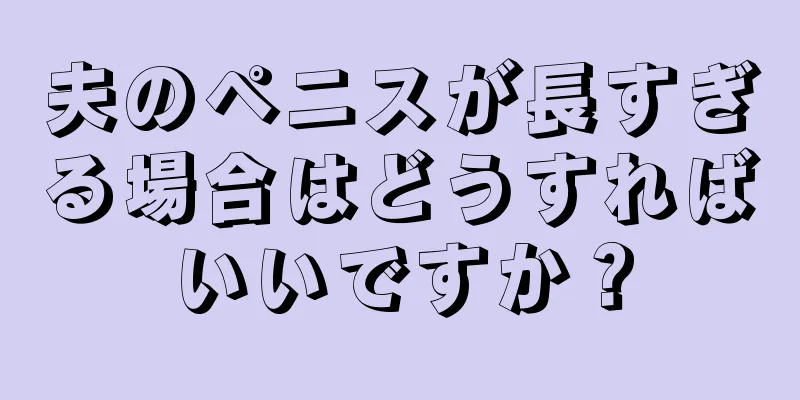 夫のペニスが長すぎる場合はどうすればいいですか？