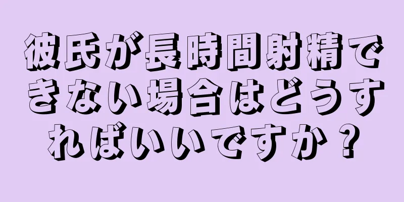 彼氏が長時間射精できない場合はどうすればいいですか？