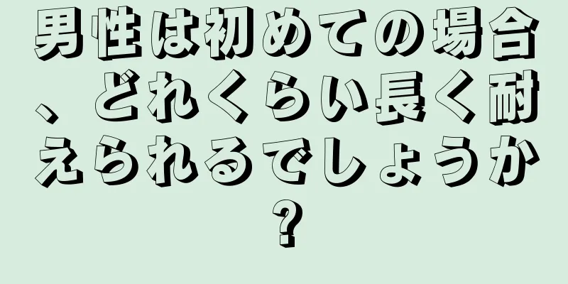 男性は初めての場合、どれくらい長く耐えられるでしょうか?