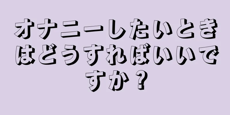 オナニーしたいときはどうすればいいですか？
