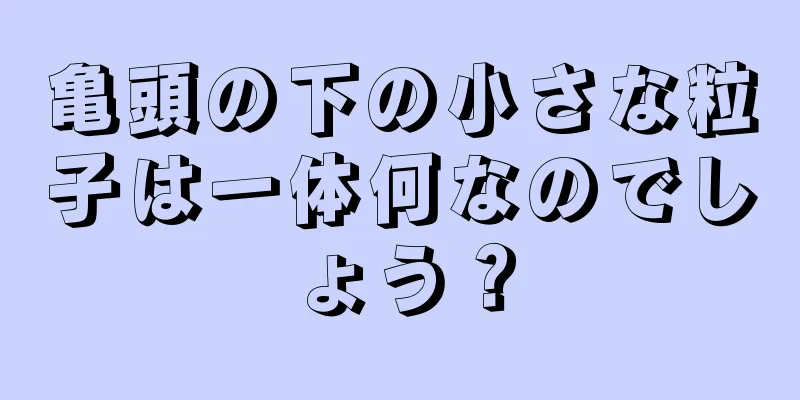 亀頭の下の小さな粒子は一体何なのでしょう？