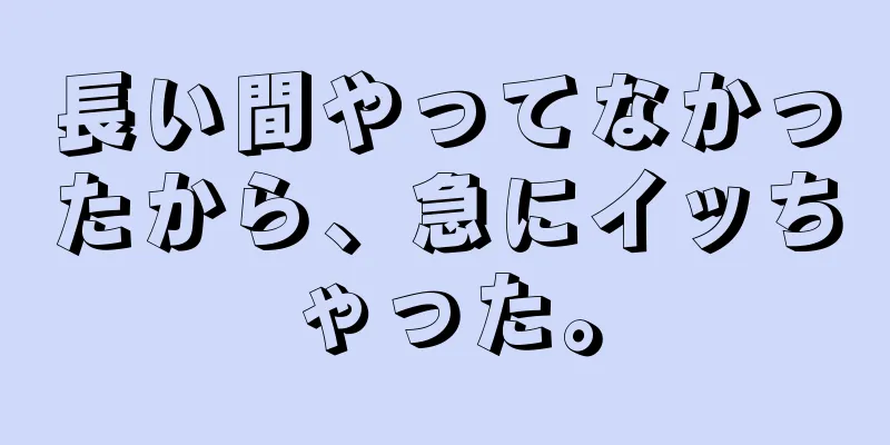 長い間やってなかったから、急にイッちゃった。