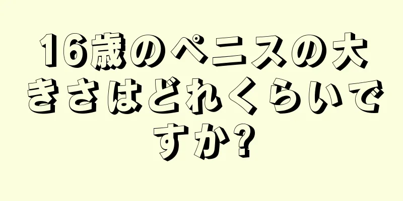 16歳のペニスの大きさはどれくらいですか?