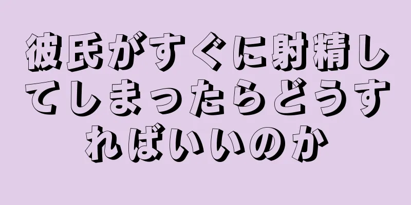 彼氏がすぐに射精してしまったらどうすればいいのか