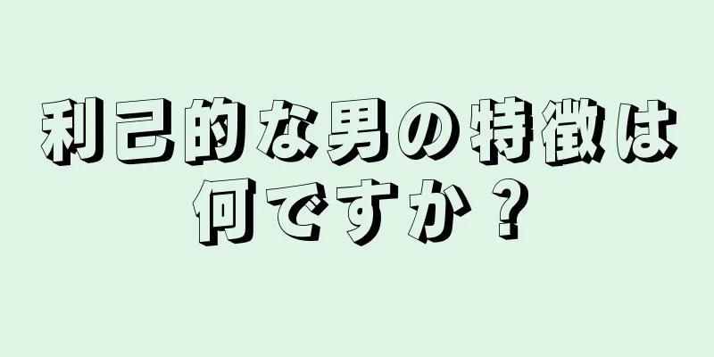 利己的な男の特徴は何ですか？