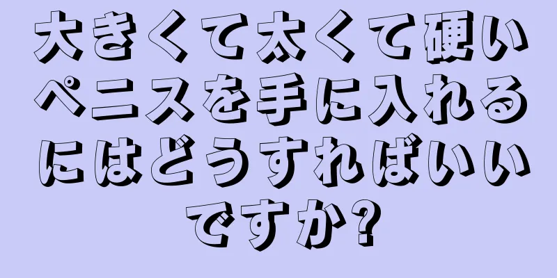 大きくて太くて硬いペニスを手に入れるにはどうすればいいですか?