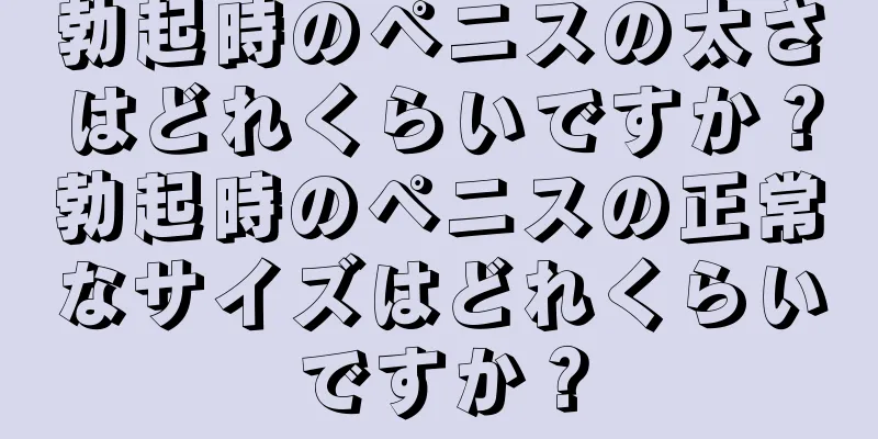 勃起時のペニスの太さはどれくらいですか？勃起時のペニスの正常なサイズはどれくらいですか？
