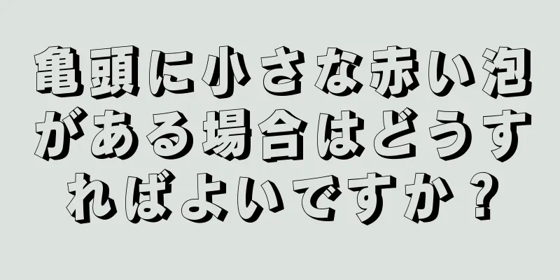 亀頭に小さな赤い泡がある場合はどうすればよいですか？