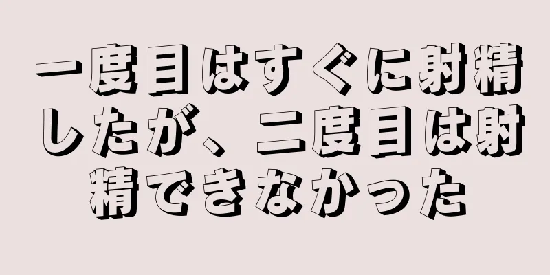 一度目はすぐに射精したが、二度目は射精できなかった