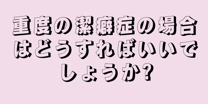 重度の潔癖症の場合はどうすればいいでしょうか?
