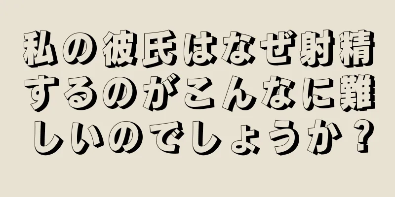 私の彼氏はなぜ射精するのがこんなに難しいのでしょうか？