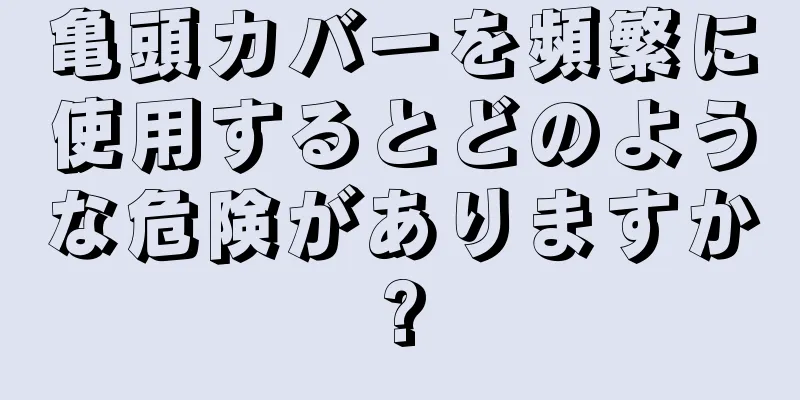 亀頭カバーを頻繁に使用するとどのような危険がありますか?