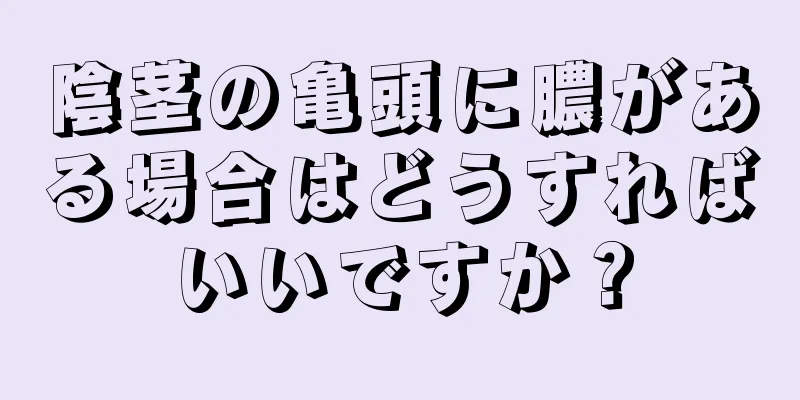 陰茎の亀頭に膿がある場合はどうすればいいですか？