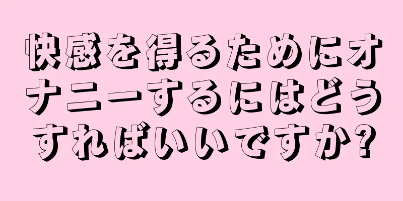 快感を得るためにオナニーするにはどうすればいいですか?