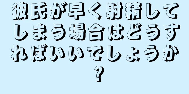 彼氏が早く射精してしまう場合はどうすればいいでしょうか？