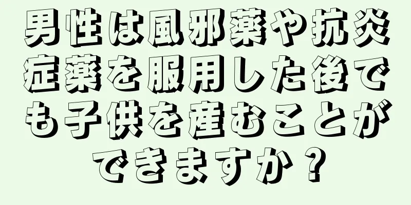 男性は風邪薬や抗炎症薬を服用した後でも子供を産むことができますか？