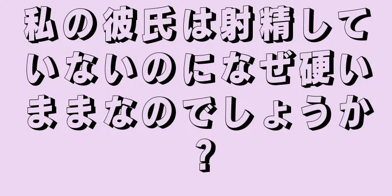 私の彼氏は射精していないのになぜ硬いままなのでしょうか？