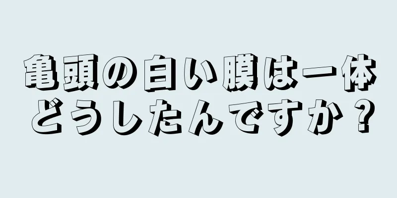亀頭の白い膜は一体どうしたんですか？