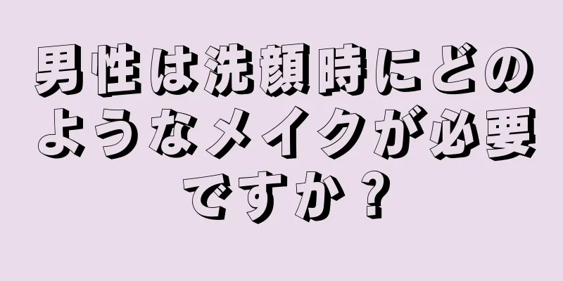 男性は洗顔時にどのようなメイクが必要ですか？