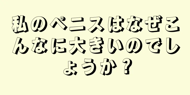 私のペニスはなぜこんなに大きいのでしょうか？