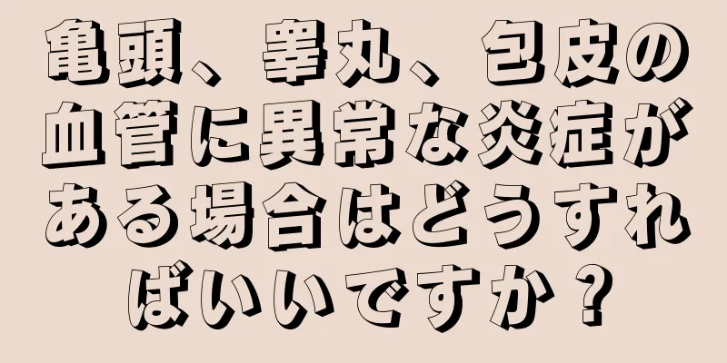 亀頭、睾丸、包皮の血管に異常な炎症がある場合はどうすればいいですか？