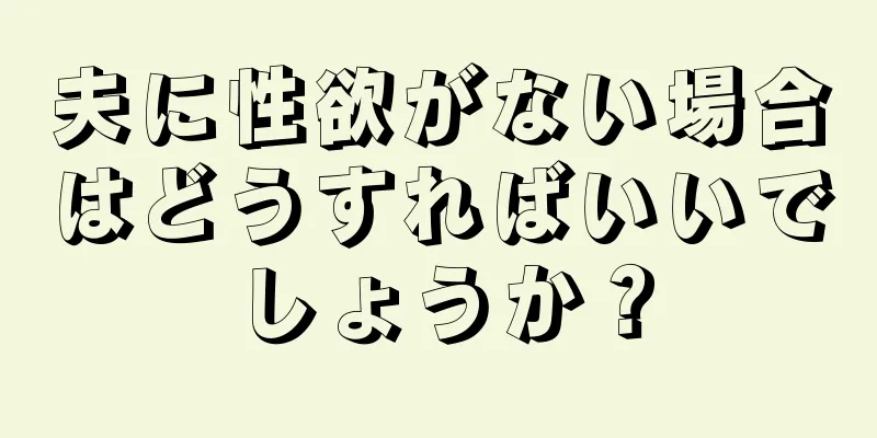 夫に性欲がない場合はどうすればいいでしょうか？