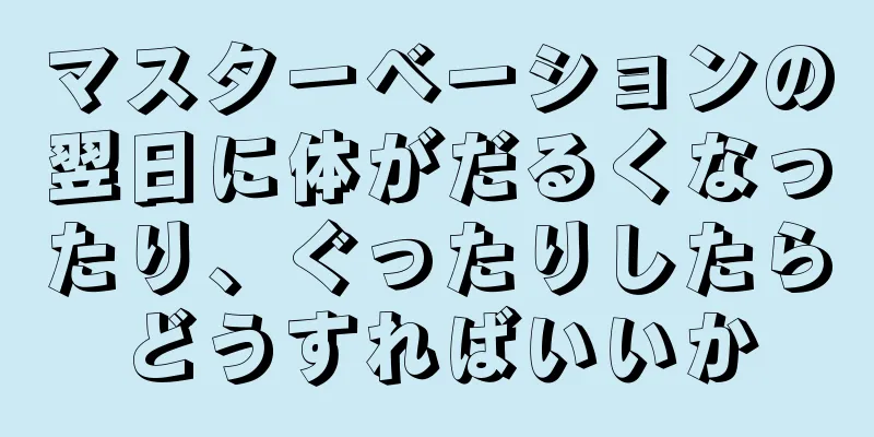 マスターベーションの翌日に体がだるくなったり、ぐったりしたらどうすればいいか