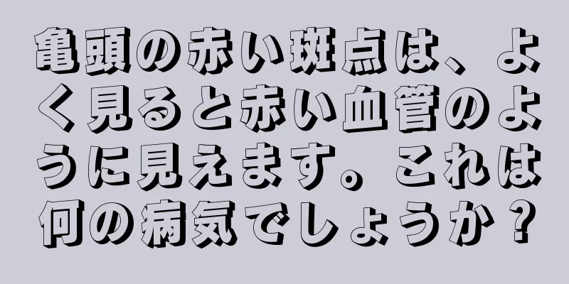 亀頭の赤い斑点は、よく見ると赤い血管のように見えます。これは何の病気でしょうか？