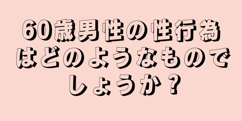 60歳男性の性行為はどのようなものでしょうか？