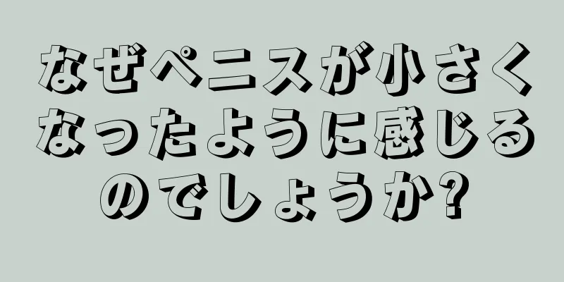 なぜペニスが小さくなったように感じるのでしょうか?