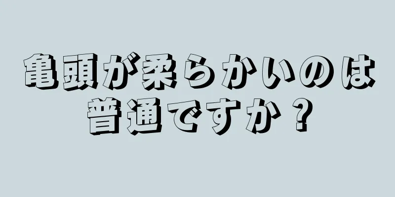 亀頭が柔らかいのは普通ですか？