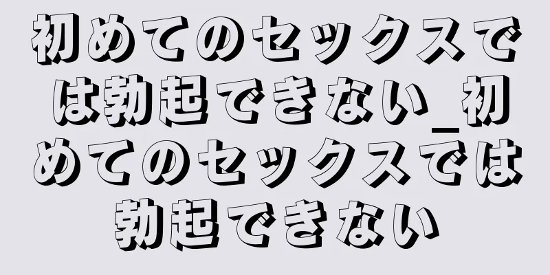 初めてのセックスでは勃起できない_初めてのセックスでは勃起できない