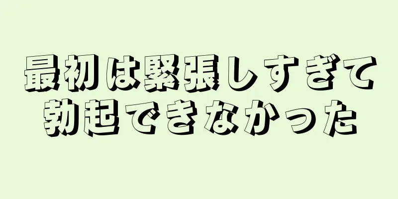 最初は緊張しすぎて勃起できなかった