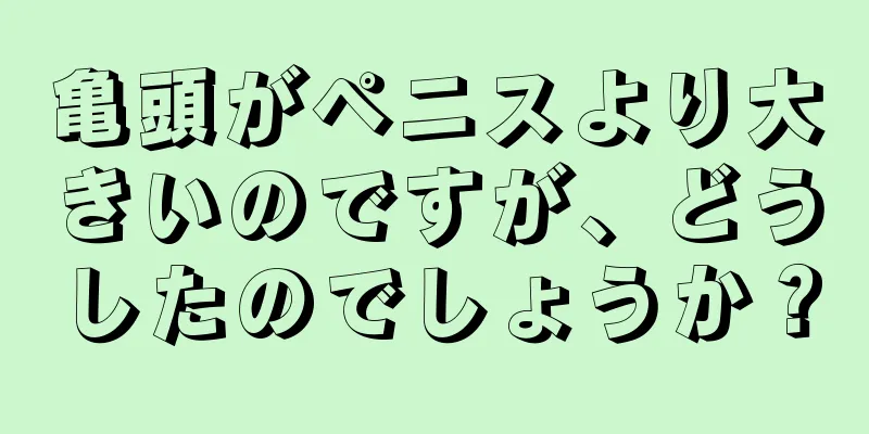 亀頭がペニスより大きいのですが、どうしたのでしょうか？
