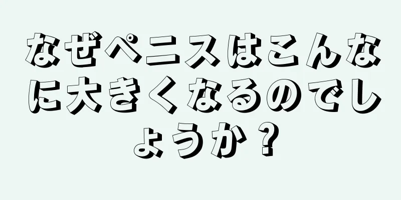 なぜペニスはこんなに大きくなるのでしょうか？