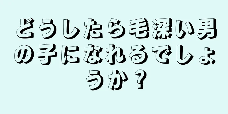 どうしたら毛深い男の子になれるでしょうか？