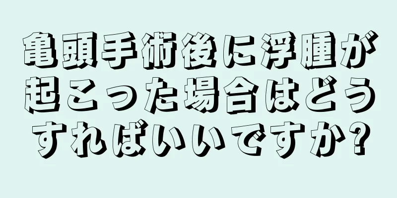 亀頭手術後に浮腫が起こった場合はどうすればいいですか?