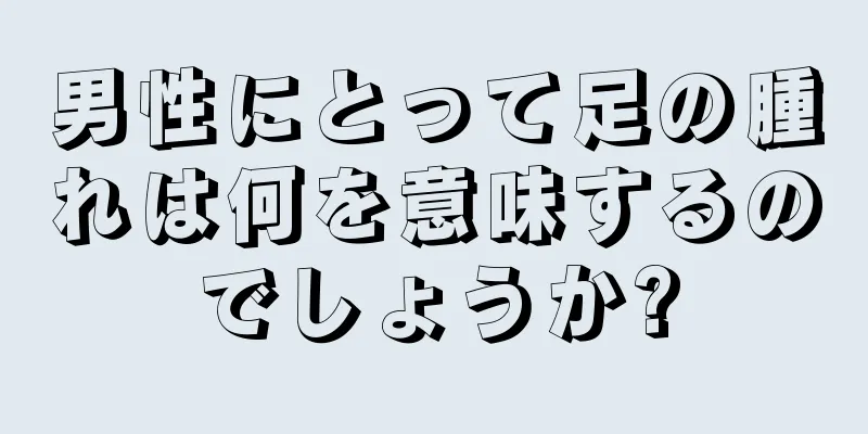 男性にとって足の腫れは何を意味するのでしょうか?