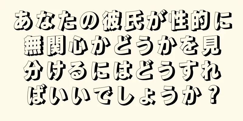 あなたの彼氏が性的に無関心かどうかを見分けるにはどうすればいいでしょうか？