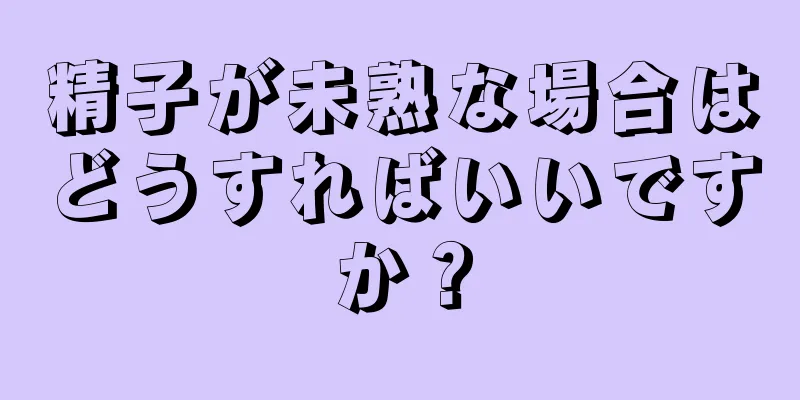 精子が未熟な場合はどうすればいいですか？