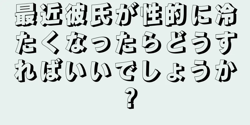 最近彼氏が性的に冷たくなったらどうすればいいでしょうか？
