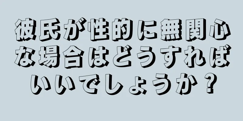 彼氏が性的に無関心な場合はどうすればいいでしょうか？