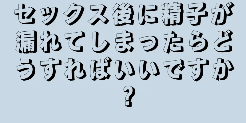 セックス後に精子が漏れてしまったらどうすればいいですか？