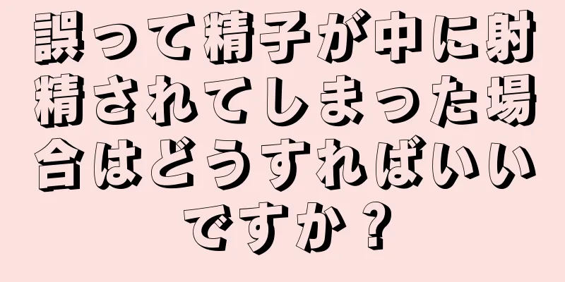 誤って精子が中に射精されてしまった場合はどうすればいいですか？