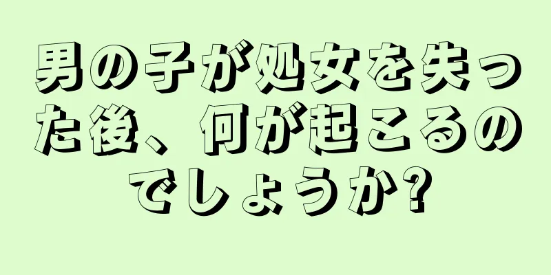 男の子が処女を失った後、何が起こるのでしょうか?