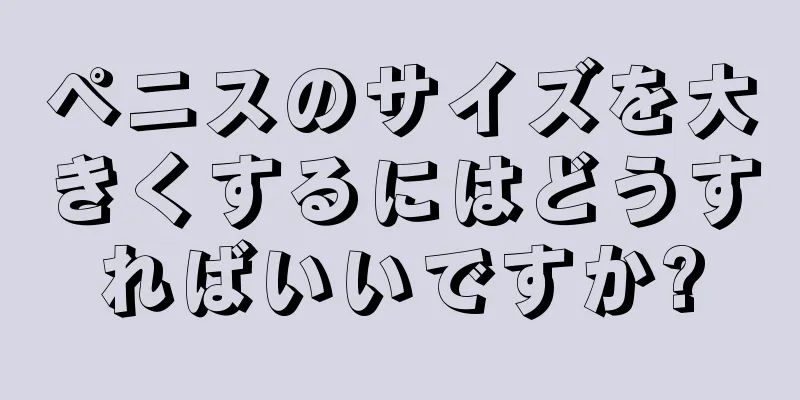 ペニスのサイズを大きくするにはどうすればいいですか?