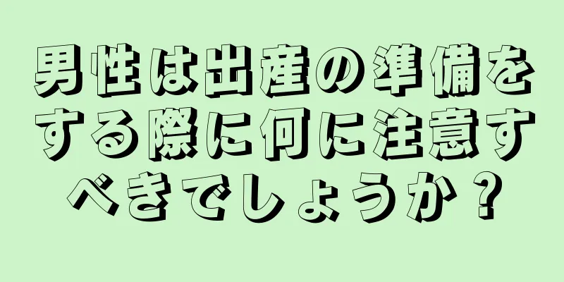 男性は出産の準備をする際に何に注意すべきでしょうか？