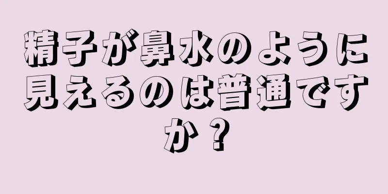 精子が鼻水のように見えるのは普通ですか？