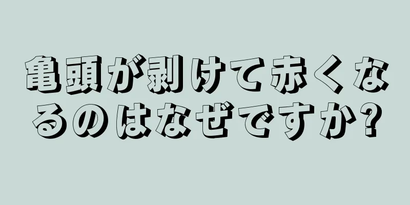 亀頭が剥けて赤くなるのはなぜですか?